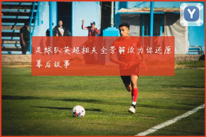 足球队英超相关全景解读为你还原幕后故事
