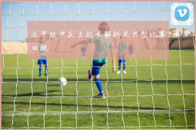 法甲经典反击战术解析及典型比赛回顾
