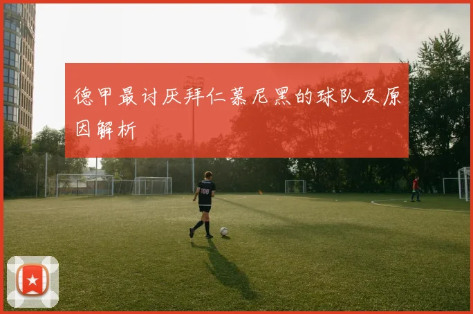 德甲最讨厌拜仁慕尼黑的球队及原因解析