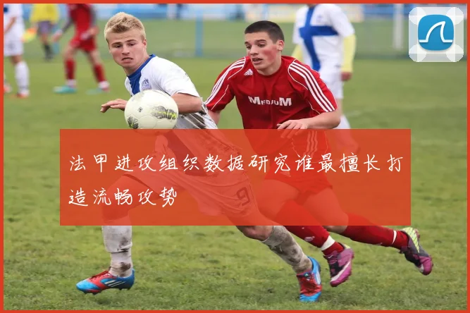 法甲进攻组织数据研究谁最擅长打造流畅攻势